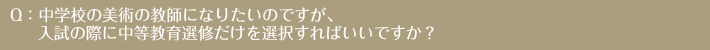 Q：中学校の美術の教師になりたいのですが、入試の際に中等教育選修だけを選択すればいいですか？