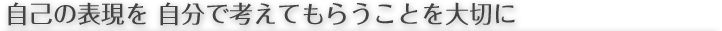 自己の表現を 自分で考えてもらうことを大切に